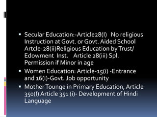  Secular Education:-Article28(I) No religious
Instruction at Govt. or Govt. Aided School
Artcle-28(ii)Religious Education byTrust/
Edowment Inst. Article 28(iii) Spl.
Permission if Minor in age
 Women Education: Article-15(i) -Entrance
and 16(i)-Govt. Job opportunity
 MotherTounge in Primary Education, Article
350(I) Article 351 (i)- Development of Hindi
Language
 