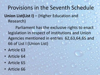 Provisions in the Seventh Schedule
Union List(List I) – (Higher Education and
Research)
Parliament has the exclusive rights to enact
legislation in respect of institutions and Union
Agencies mentioned in entries 62,63,64,65 and
66 of List I (Union List)
• Article 63
• Article 64
• Article 65
• Article 66
 
