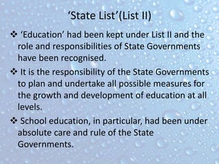 ‘State List’(List II)
 ‘Education’ had been kept under List II and the
role and responsibilities of State Governments
have been recognised.
 It is the responsibility of the State Governments
to plan and undertake all possible measures for
the growth and development of education at all
levels.
 School education, in particular, had been under
absolute care and rule of the State
Governments.
 