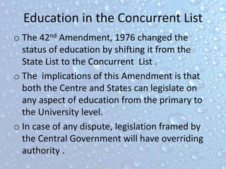 Education in the Concurrent List
o The 42nd Amendment, 1976 changed the
status of education by shifting it from the
State List to the Concurrent List .
o The implications of this Amendment is that
both the Centre and States can legislate on
any aspect of education from the primary to
the University level.
o In case of any dispute, legislation framed by
the Central Government will have overriding
authority .
 