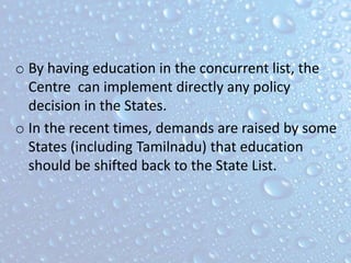 o By having education in the concurrent list, the
Centre can implement directly any policy
decision in the States.
o In the recent times, demands are raised by some
States (including Tamilnadu) that education
should be shifted back to the State List.
 