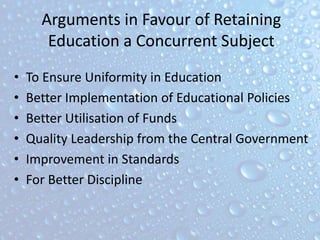 Arguments in Favour of Retaining
Education a Concurrent Subject
• To Ensure Uniformity in Education
• Better Implementation of Educational Policies
• Better Utilisation of Funds
• Quality Leadership from the Central Government
• Improvement in Standards
• For Better Discipline
 