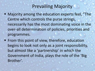 Prevailing Majority
 Majority among the education experts feel, ”The
Centre which controls the purse strings,
necessarily has the most dominating voice in the
over-all determination of policies, priorities and
programmes.
 From this point of view, therefore, education
begins to look not only as a joint responsibility,
but almost like a ‘partnership’ in which the
Government of India, plays the role of the ‘Big
Brother’.
 