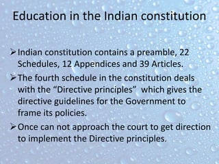 Education in the Indian constitution
Indian constitution contains a preamble, 22
Schedules, 12 Appendices and 39 Articles.
The fourth schedule in the constitution deals
with the “Directive principles” which gives the
directive guidelines for the Government to
frame its policies.
Once can not approach the court to get direction
to implement the Directive principles.
 
