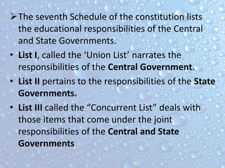 The seventh Schedule of the constitution lists
the educational responsibilities of the Central
and State Governments.
• List I, called the ‘Union List’ narrates the
responsibilities of the Central Government.
• List II pertains to the responsibilities of the State
Governments.
• List III called the “Concurrent List” deals with
those items that come under the joint
responsibilities of the Central and State
Governments
 