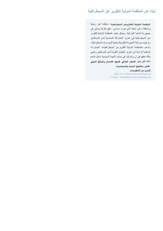 ‫ربحية‬ ‫غير‬ ‫منظمة‬ ، ‫الدميقراطية‬ ‫للتقريرعن‬ ‫الدولية‬ ‫املنظمة‬
‫في‬ ‫ببرلين‬ ‫ها‬ّ‫مقر‬ ‫يقع‬ ، ‫سياسي‬ ‫حزب‬ ‫ألي‬ ‫تابعة‬ ‫وغير‬ ‫ومستقلة‬
‫للتقرير‬ ‫الدولية‬ ‫المنظمة‬ ‫هدف‬ ‫ويتمثل‬ .‫الفدرالية‬ ‫ألمانيا‬ ‫جمهورية‬
‫المواطنين‬ ‫لدى‬ ‫السياسية‬ ‫المشاركة‬ ‫تعزيز‬ ‫في‬ ‫الديمقراطية‬ ‫عن‬
.‫الديمقراطية‬ ‫المؤسسات‬ ‫وتنمية‬ ‫الحكومية‬ ‫األجهزة‬ ‫مسؤولية‬ ‫وتدعيم‬
‫المبادرات‬ 1
»‫الديمقراطية‬ ‫للتقريرعن‬ ‫الدولية‬ ‫«المنظمة‬ ‫وتدعم‬
‫ونعني‬ ‫المواطنين‬ ‫لدى‬ ‫الكونية‬ ‫الحقوق‬ ‫تعزيز‬ ‫إلى‬ ‫الرامية‬ ‫الوطنية‬
‫بلدهم‬ ‫داخل‬ ‫السياسية‬ ‫الحياة‬ ‫صلب‬ ‫في‬ ‫يشاركوا‬ ‫أن‬ ‫في‬ ‫حقهم‬ ‫بذلك‬
‫الدولي‬ ‫وامليثاق‬ ‫اإلنسان‬ ‫حلقوق‬ ‫العاملي‬ ‫اإلعالن‬ ‫ذلك‬ ّ‫ر‬‫أق‬ ‫مثلما‬
.‫والسياسية‬ ‫املدنية‬ ‫باحلقوق‬ ‫اخلاص‬
:‫المعلومات‬ ‫من‬ ‫للمزيد‬
http://www.democracy-reporting.org
Contact : info@democracy-reporting.org
‫الديمقراطية‬ ‫عن‬ ‫للتقرير‬ ‫الدولية‬ ‫المنظمة‬ ‫عن‬ ‫نبذة‬
 