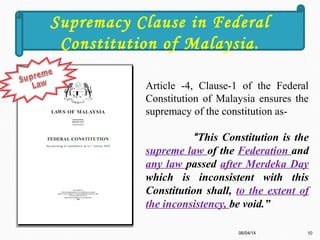 Article -4, Clause-1 of the Federal
Constitution of Malaysia ensures the
supremacy of the constitution as-
“This Constitution is the
supreme law of the Federation and
any law passed after Merdeka Day
which is inconsistent with this
Constitution shall, to the extent of
the inconsistency, be void.”
06/04/14 10
Supremacy Clause in Federal
Constitution of Malaysia.
 