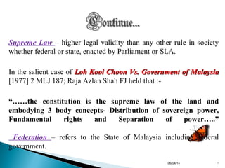 Supreme Law – higher legal validity than any other rule in society
whether federal or state, enacted by Parliament or SLA.
In the salient case of Loh Kooi Choon Vs. Government of MalaysiaLoh Kooi Choon Vs. Government of Malaysia
[1977] 2 MLJ 187; Raja Azlan Shah FJ held that :-
“……the constitution is the supreme law of the land and
embodying 3 body concepts- Distribution of sovereign power,
Fundamental rights and Separation of power…..”
Federation – refers to the State of Malaysia including federal
government.
06/04/14 11
 