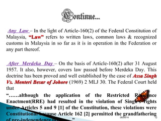 Any Law – In the light of Article-160(2) of the Federal Constitution of
Malaysia, “Law”“Law” refers to written laws, common laws & recognized
customs in Malaysia in so far as it is in operation in the Federation or
any part thereof.
After Merdeka Day – On the basis of Article-160(2) after 31 August
1957. It also, however, covers law passed before Merdeka Day. This
doctrine has been proved and well established by the case of Assa SinghAssa Singh
Vs. Menteri Besar of JohoreVs. Menteri Besar of Johore (1969) 2 MLJ 30. The Federal Court held
that
“……although the application of the Restricted Residence
Enactment(RRE) had resulted in the violation of Singh's rights
under Articles 5 and 9 [1] of the Constitution, these violations were
Constitutional because Article 162 [2] permitted the grandfathering
06/04/14 12
 