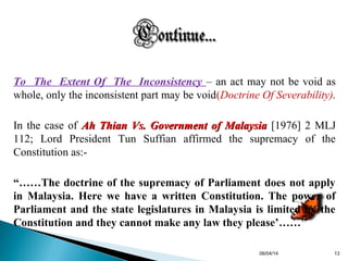 To The Extent Of The Inconsistency – an act may not be void as
whole, only the inconsistent part may be void(Doctrine Of Severability).
In the case of Ah Thian Vs. Government of MalaysiaAh Thian Vs. Government of Malaysia [1976] 2 MLJ
112; Lord President Tun Suffian affirmed the supremacy of the
Constitution as:-
“……The doctrine of the supremacy of Parliament does not apply
in Malaysia. Here we have a written Constitution. The power of
Parliament and the state legislatures in Malaysia is limited by the
Constitution and they cannot make any law they please’……”
06/04/14 13
 