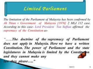 06/04/14 15
Limited Parliament
The limitation of the Parliament of Malaysia has been confirmed by
Ah Thian v Government of Malaysia [1976] 2 MLJ 112 case.
According to this case- Lord President Tun Suffian affirmed the
supremacy of the Constitution as-
“……The doctrine of the supremacy of Parliament
does not apply in Malaysia. Here we have a written
Constitution. The power of Parliament and the state
legislatures in Malaysia is limited by the Constitution
and they cannot make any
law they please…..”
 