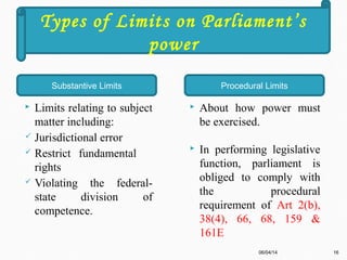  Limits relating to subject
matter including:
 Jurisdictional error
 Restrict fundamental
rights
 Violating the federal-
state division of
competence.
 About how power must
be exercised.
 In performing legislative
function, parliament is
obliged to comply with
the procedural
requirement of Art 2(b),
38(4), 66, 68, 159 &
161E
06/04/14 16
Types of Limits on Parliament’s
power
Substantive Limits Procedural Limits
 