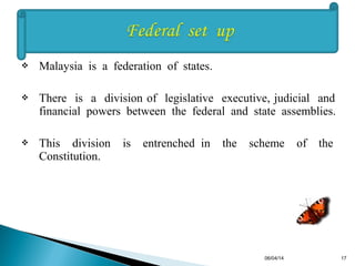  Malaysia is a federation of states.
 There is a division of legislative executive, judicial and
financial powers between the federal and state assemblies.
 This division is entrenched in the scheme of the
Constitution.
06/04/14 17
 