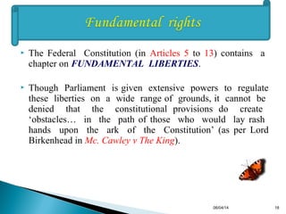  The Federal Constitution (in Articles 5 to 13) contains a
chapter on FUNDAMENTAL LIBERTIES.
 Though Parliament is given extensive powers to regulate
these liberties on a wide range of grounds, it cannot be
denied that the constitutional provisions do create
‘obstacles… in the path of those who would lay rash
hands upon the ark of the Constitution’ (as per Lord
Birkenhead in Mc. Cawley v The King).
06/04/14 18
 