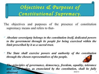 The objectives and purposes of the presence of constitution
supremacy means and refers to that-
 Absolute sovereignty belongs to the constitution itself, dedicated powers
to the government through its people for being exercised within the
limit prescribed by it as a sacred trust.
 The State shall exercise powers and authority of the constitution
through the chosen representatives of the people.
 The principles of governance, democracy, freedom, equality, tolerance
and social justice, as enunciated by the constitution, shall be fully
observed.
Objectives & Purposes of
Constitutional Supremacy.
06/04/14 7
 