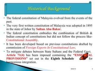  The federal constitution of Malaysia evolved from the events of the
past.
 The very first written constitution of Malaysia was adopted in 1895
in the state of Johor by Sultan Abu Bakar.
 The federal constitution embodies the combination of British &
Indian concept of constitutions but did not follow the process like-
Constitutional Assembly.
 It has been developed based on previous constitutions drafted by
commission of Foreign Experts In Constitutional Law.
 To mitigate debates between State Sultans and the Federal Govt.
Article 71(4) has been imposed containing the “ESSENTIAL
PROVISIONS” set out in the Eighth Schedule for
harmonious integration.
06/04/14 9
 