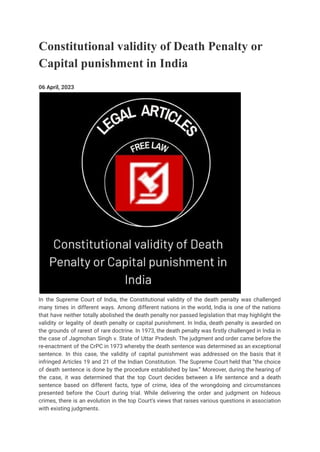Constitutional validity of Death Penalty or
Capital punishment in India
06 April, 2023
In the Supreme Court of India, the Constitutional validity of the death penalty was challenged
many times in different ways. Among different nations in the world, India is one of the nations
that have neither totally abolished the death penalty nor passed legislation that may highlight the
validity or legality of death penalty or capital punishment. In India, death penalty is awarded on
the grounds of rarest of rare doctrine. In 1973, the death penalty was firstly challenged in India in
the case of Jagmohan Singh v. State of Uttar Pradesh. The judgment and order came before the
re-enactment of the CrPC in 1973 whereby the death sentence was determined as an exceptional
sentence. In this case, the validity of capital punishment was addressed on the basis that it
infringed Articles 19 and 21 of the Indian Constitution. The Supreme Court held that “the choice
of death sentence is done by the procedure established by law.” Moreover, during the hearing of
the case, it was determined that the top Court decides between a life sentence and a death
sentence based on different facts, type of crime, idea of the wrongdoing and circumstances
presented before the Court during trial. While delivering the order and judgment on hideous
crimes, there is an evolution in the top Court’s views that raises various questions in association
with existing judgments.
 