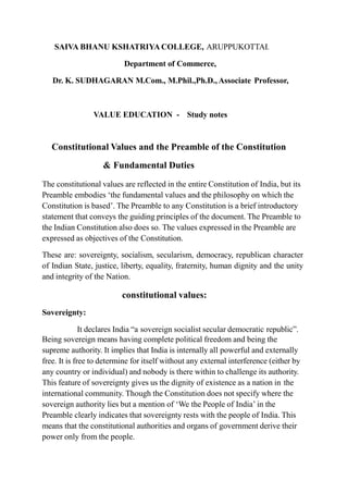 SAIVA BHANU KSHATRIYA COLLEGE, ARUPPUKOTTAI.
Department of Commerce,
Dr. K. SUDHAGARAN M.Com., M.Phil.,Ph.D., Associate Professor,
VALUE EDUCATION - Study notes
Constitutional Values and the Preamble of the Constitution
& Fundamental Duties
The constitutional values are reflected in the entire Constitution of India, but its
Preamble embodies ‘the fundamental values and the philosophy on which the
Constitution is based’. The Preamble to any Constitution is a brief introductory
statement that conveys the guiding principles of the document. The Preamble to
the Indian Constitution also does so. The values expressed in the Preamble are
expressed as objectives of the Constitution.
These are: sovereignty, socialism, secularism, democracy, republican character
of Indian State, justice, liberty, equality, fraternity, human dignity and the unity
and integrity of the Nation.
constitutional values:
Sovereignty:
It declares India “a sovereign socialist secular democratic republic”.
Being sovereign means having complete political freedom and being the
supreme authority. It implies that India is internally all powerful and externally
free. It is free to determine for itself without any external interference (either by
any country or individual) and nobody is there within to challenge its authority.
This feature of sovereignty gives us the dignity of existence as a nation in the
international community. Though the Constitution does not specify where the
sovereign authority lies but a mention of ‘We the People of India’ in the
Preamble clearly indicates that sovereignty rests with the people of India. This
means that the constitutional authorities and organs of government derive their
power only from the people.
 