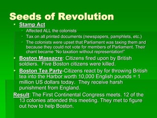 Seeds of Revolution
 Stamp Act
 Affected ALL the colonists
 Tax on all printed documents (newspapers, pamphlets, etc.)
 The colonists were upset that Parliament was taxing them and
because they could not vote for members of Parliament. Their
chant became “No taxation without representation!”
 Boston Massacre: Citizens fired upon by British
soldiers. Five Boston citizens were killed.
 Boston Tea Party-Citizens react by for throwing British
tea into the Harbor worth 10,000 English pounds = 1
million US dollars today. They receive harsh
punishment from England.
Result: The First Continental Congress meets. 12 of the
13 colonies attended this meeting. They met to figure
out how to help Boston.
 