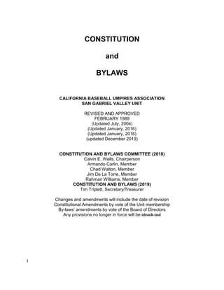 1
CONSTITUTION
and
BYLAWS
CALIFORNIA BASEBALL UMPIRES ASSOCIATION
SAN GABRIEL VALLEY UNIT
REVISED AND APPROVED
FEBRUARY 1989
(Updated July, 2004)
(Updated January, 2016)
(Updated January, 2018)
(updated December 2019)
CONSTITUTION AND BYLAWS COMMITTEE (2018)
Calvin E. Wells, Chairperson
Armando Carlin, Member
Chad Walton, Member
Jim De La Torre, Member
Rahman Williams, Member
CONSTITUTION AND BYLAWS (2019)
Tim Triplett, Secretary/Treasurer
Changes and amendments will include the date of revision
Constitutional Amendments by vote of the Unit membership
By-laws’ amendments by vote of the Board of Directors
Any provisions no longer in force will be struck out
 