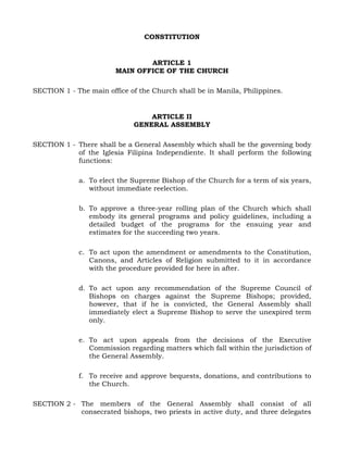 CONSTITUTION
ARTICLE 1
MAIN OFFICE OF THE CHURCH
SECTION 1 - The main office of the Church shall be in Manila, Philippines.
ARTICLE II
GENERAL ASSEMBLY
SECTION 1 - There shall be a General Assembly which shall be the governing body
of the Iglesia Filipina Independiente. It shall perform the following
functions:
a. To elect the Supreme Bishop of the Church for a term of six years,
without immediate reelection.
b. To approve a three-year rolling plan of the Church which shall
embody its general programs and policy guidelines, including a
detailed budget of the programs for the ensuing year and
estimates for the succeeding two years.
c. To act upon the amendment or amendments to the Constitution,
Canons, and Articles of Religion submitted to it in accordance
with the procedure provided for here in after.
d. To act upon any recommendation of the Supreme Council of
Bishops on charges against the Supreme Bishops; provided,
however, that if he is convicted, the General Assembly shall
immediately elect a Supreme Bishop to serve the unexpired term
only.
e. To act upon appeals from the decisions of the Executive
Commission regarding matters which fall within the jurisdiction of
the General Assembly.
f. To receive and approve bequests, donations, and contributions to
the Church.
SECTION 2 - The members of the General Assembly shall consist of all
consecrated bishops, two priests in active duty, and three delegates
 