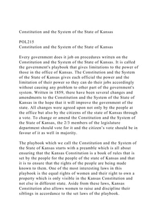 Constitution and the System of the State of Kansas
POL215
Constitution and the System of the State of Kansas
Every government does it job on procedures written on the
Constitution and the System of the State of Kansas. It is called
the government's playbook that gives limitations to the power of
those in the office of Kansas. The Constitution and the System
of the State of Kansas gives each official the power and the
limitation of their power so they can do their jobs accordingly
without causing any problem to other part of the government's
system. Written in 1859, there have been several changes and
amendments to the Constitution and the System of the State of
Kansas in the hope that it will improve the government of the
state. All changes were agreed upon not only by the people at
the office but also by the citizens of the state of Kansas through
a vote. To change or amend the Constitution and the System of
the State of Kansas, the 2/3 members of the legislature
department should vote for it and the citizen’s vote should be in
favour of it as well in majority.
The playbook which we call the Constitution and the System of
the State of Kansas starts with a preamble which is all about
ensuring that the Kansas Constitution is a book of rules that is
set by the people for the people of the state of Kansas and that
it is to ensure that the rights of the people are being made
known to them. One of the most interesting laws in this
playbook is the equal rights of women and their right to own a
property which is only visible in the Kansas Constitution and
not else in different state. Aside from these laws, Kansas
Constitution also allows women to raise and discipline their
siblings in accordance to the set laws of the playbook.
 