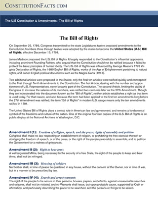 The U.S Constitution & Amendments: The Bill of Rights (Continued)
CONSTITUTIONFACTS.COM
The Bill of Rights
On September 25, 1789, Congress transmitted to the state Legislatures twelve proposed amendments to the
Constitution. Numbers three through twelve were adopted by the states to become the United States (U.S.) Bill
of Rights, effective December 15, 1791.
James Madison proposed the U.S. Bill of Rights. It largely responded to the Constitution’s influential opponents,
including prominent Founding Fathers, who argued that the Constitution should not be ratified because it failed to
protect the basic principles of human liberty. The U.S. Bill of Rights was influenced by George Mason’s 1776 Vir-
ginia Declaration of Rights, the 1689 English Bill of Rights, works of the Age of Enlightenment pertaining to natural
rights, and earlier English political documents such as the Magna Carta (1215).
Two additional articles were proposed to the States; only the final ten articles were ratified quickly and correspond
to the First through Tenth Amendments to the Constitution. The first Article, dealing with the number and appor-
tionment of U.S. Representatives, never became part of the Constitution. The second Article, limiting the ability of
Congress to increase the salaries of its members, was ratified two centuries later as the 27th Amendment. Though
they are incorporated into the document known as the “Bill of Rights”, neither article establishes a right as that term
is used today. For that reason, and also because the term had been applied to the first ten amendments long before
the 27th Amendment was ratified, the term “Bill of Rights” in modern U.S. usage means only the ten amendments
ratified in 1791.
The United States Bill of Rights plays a central role in American law and government, and remains a fundamental
symbol of the freedoms and culture of the nation. One of the original fourteen copies of the U.S. Bill of Rights is on
public display at the National Archives in Washington, D.C.
Amendment I (1): Freedom of religion, speech, and the press; rights of assembly and petition
Congress shall make no law respecting an establishment of religion, or prohibiting the free exercise thereof; or
abridging the freedom of speech, or of the press, or the right of the people peaceably to assemble, and to petition
the Government for a redress of grievances.
Amendment II (2): Right to bear arms
A well regulated Militia, being necessary to the security of a free State, the right of the people to keep and bear
Arms, shall not be infringed.
Amendment III (3): Housing of soldiers
No Soldier shall, in time of peace be quartered in any house, without the consent of the Owner, nor in time of war,
but in a manner to be prescribed by law.
Amendment IV (4): Search and arrest warrants
The right of the people to be secure in their persons, houses, papers, and effects, against unreasonable searches
and seizures, shall not be violated, and no Warrants shall issue, but upon probable cause, supported by Oath or
affirmation, and particularly describing the place to be searched, and the persons or things to be seized.
 