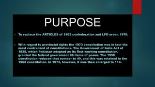 PURPOSE
 To replace the ARTICLES of 1962 confederation and LFO order, 1970.
 With regard to provincial rights the 1973 constitution was in fact the
most centralized of constitutions. The Government of India Act of
1935, which Pakistan adopted as its first working constitution,
granted the federal government 96 items of power. The 1956
constitution reduced that number to 49, and this was retained in the
1962 constitution. In 1973, however, it was then enlarged to 114.
 