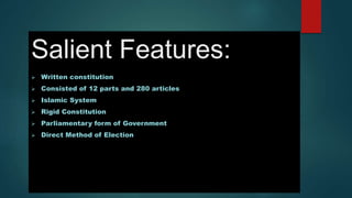 Salient Features:
 Written constitution
 Consisted of 12 parts and 280 articles
 Islamic System
 Rigid Constitution
 Parliamentary form of Government
 Direct Method of Election
 