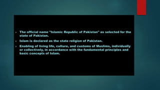  The official name "Islamic Republic of Pakistan" as selected for the
state of Pakistan.
 Islam is declared as the state religion of Pakistan.
 Enabling of living life, culture, and customs of Muslims, individually
or collectively, in accordance with the fundamental principles and
basic concepts of Islam.
 