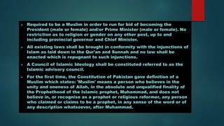  Required to be a Muslim in order to run for bid of becoming the
President (male or female) and/or Prime Minister (male or female). No
restriction as to religion or gender on any other post, up to and
including provincial governor and Chief Minister.
 All existing laws shall be brought in conformity with the injunctions of
Islam as laid down in the Qur'an and Sunnah and no law shall be
enacted which is repugnant to such injunctions.
 A Council of Islamic Ideology shall be constituted referred to as the
Islamic advisory council.
 For the first time, the Constitution of Pakistan gave definition of a
Muslim which states: 'Muslim' means a person who believes in the
unity and oneness of Allah, in the absolute and unqualified finality of
the Prophethood of the Islamic prophet, Muhammad, and does not
believe in, or recognise as a prophet or religious reformer, any person
who claimed or claims to be a prophet, in any sense of the word or of
any description whatsoever, after Muhammad.
 