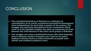 CONCLUSION
 The constitutional history of Pakistan is a reflection of
contradictions of its social, economical and political development
since independence for more than a quarter of the century. The
struggle over particular formulations of the constitution which
went on in the legislative bodies was often an expression of clash
between the vital interests of the main social groups in Pakistan.
 The struggle over many constitutional issues (the state language,
form of election, division of powers, etc.) went on for years,
leading to bloody clashes in which thousands of people were
victims and resulted in political crises.
 