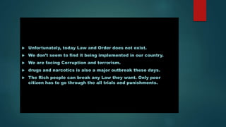  Unfortunately, today Law and Order does not exist.
 We don’t seem to find it being implemented in our country.
 We are facing Corruption and terrorism.
 drugs and narcotics is also a major outbreak these days.
 The Rich people can break any Law they want. Only poor
citizen has to go through the all trials and punishments.
 