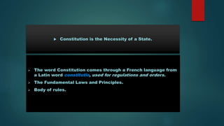  The word Constitution comes through a French language from
a Latin word constitutio, used for regulations and orders.
 The Fundamental Laws and Principles.
 Body of rules.
 Constitution is the Necessity of a State.
 