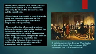 Mostly every democratic country has a
constitution which is a vital document,
according to which the country carries
out its operations.
The primary function of a constitution is
to lay out the basic structure of the
government according to which the
people are to be governed.
The constitution of a country not only
defines the powers allotted to each of the
three main organs, but it also
significantly makes a clear demarcation
of the responsibilities assigned to each of
them. It effectively regulates the
relationship between these organs as
well as the relationship between the
government and its people.
A painting depicting George Washington
at Constitutional Convention of 1787
signing of the U.S. Constitution.
 