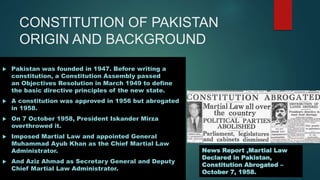 CONSTITUTION OF PAKISTAN
ORIGIN AND BACKGROUND
 Pakistan was founded in 1947. Before writing a
constitution, a Constitution Assembly passed
an Objectives Resolution in March 1949 to define
the basic directive principles of the new state.
 A constitution was approved in 1956 but abrogated
in 1958.
 On 7 October 1958, President Iskander Mirza
overthrowed it.
 Imposed Martial Law and appointed General
Muhammad Ayub Khan as the Chief Martial Law
Administrator.
 And Aziz Ahmad as Secretary General and Deputy
Chief Martial Law Administrator.
News Report ,Martial Law
Declared in Pakistan,
Constitution Abrogated –
October 7, 1958.
 