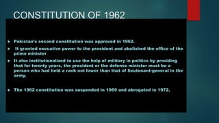 CONSTITUTION OF 1962
 Pakistan's second constitution was approved in 1962.
 It granted executive power to the president and abolished the office of the
prime minister
 It also institutionalized to use the help of military in politics by providing
that for twenty years, the president or the defense minister must be a
person who had held a rank not lower than that of lieutenant-general in the
army.
 The 1962 constitution was suspended in 1969 and abrogated in 1972.
 