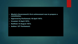  Bhutto’s Government’s first achievement was to prepare a
constitution.
 Approved by Parliament: 10 April 1973.
 Created: 19 April 1973.
 Ratified: 14 August 1973.
 Author: 12th Parliament.
 