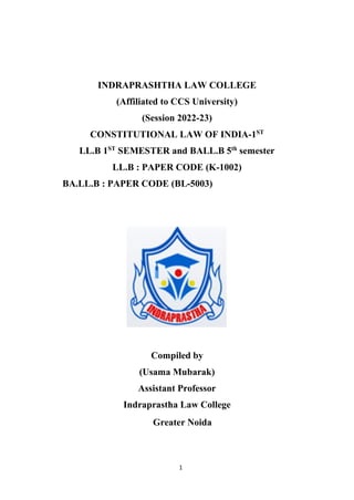 1
INDRAPRASHTHA LAW COLLEGE
(Affiliated to CCS University)
(Session 2022-23)
CONSTITUTIONAL LAW OF INDIA-1ST
LL.B 1ST
SEMESTER and BALL.B 5th
semester
LL.B : PAPER CODE (K-1002)
BA.LL.B : PAPER CODE (BL-5003)
Compiled by
(Usama Mubarak)
Assistant Professor
Indraprastha Law College
Greater Noida
 