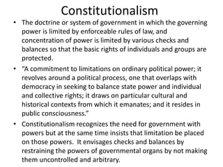 Constitutionalism
• The doctrine or system of government in which the governing
power is limited by enforceable rules of law, and
concentration of power is limited by various checks and
balances so that the basic rights of individuals and groups are
protected.
• “A commitment to limitations on ordinary political power; it
revolves around a political process, one that overlaps with
democracy in seeking to balance state power and individual
and collective rights; it draws on particular cultural and
historical contexts from which it emanates; and it resides in
public consciousness.”
• Constitutionalism recognizes the need for government with
powers but at the same time insists that limitation be placed
on those powers. It envisages checks and balances by
restraining the powers of governmental organs by not making
them uncontrolled and arbitrary.
 