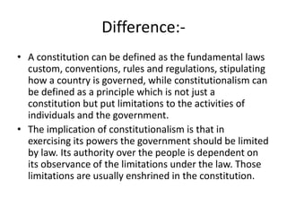 Difference:-
• A constitution can be defined as the fundamental laws
custom, conventions, rules and regulations, stipulating
how a country is governed, while constitutionalism can
be defined as a principle which is not just a
constitution but put limitations to the activities of
individuals and the government.
• The implication of constitutionalism is that in
exercising its powers the government should be limited
by law. Its authority over the people is dependent on
its observance of the limitations under the law. Those
limitations are usually enshrined in the constitution.
 