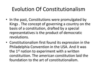Evolution Of Constitutionalism
• In the past, Constitutions were promulgated by
Kings . The concept of governing a country on the
basis of a constitution, drafted by a special
representatives is the product of democratic
revolutions.
• Constitutionalism first found its expression in the
Philadelphia Convention in the USA. And it was
the 1st nation to experiment with a written
constituition. The american constitution laid the
foundation to the art of constitutionalism.
 