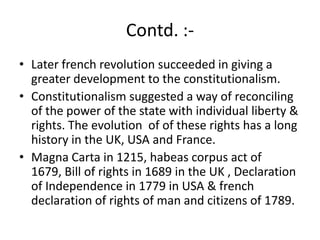 Contd. :-
• Later french revolution succeeded in giving a
greater development to the constitutionalism.
• Constitutionalism suggested a way of reconciling
of the power of the state with individual liberty &
rights. The evolution of of these rights has a long
history in the UK, USA and France.
• Magna Carta in 1215, habeas corpus act of
1679, Bill of rights in 1689 in the UK , Declaration
of Independence in 1779 in USA & french
declaration of rights of man and citizens of 1789.
 