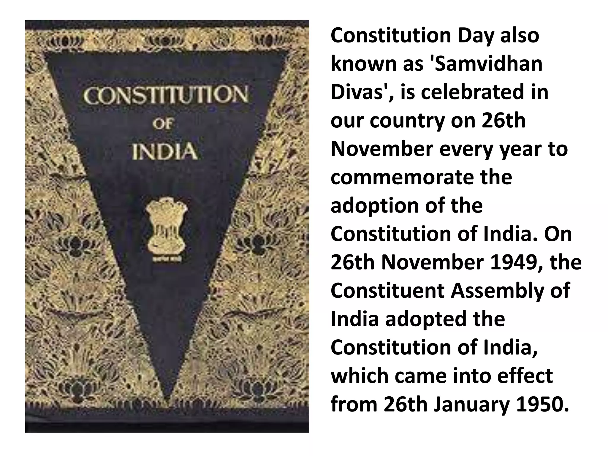 Constitution Day also
known as 'Samvidhan
Divas', is celebrated in
our country on 26th
November every year to
commemorate the
adoption of the
Constitution of India. On
26th November 1949, the
Constituent Assembly of
India adopted the
Constitution of India,
which came into effect
from 26th January 1950.