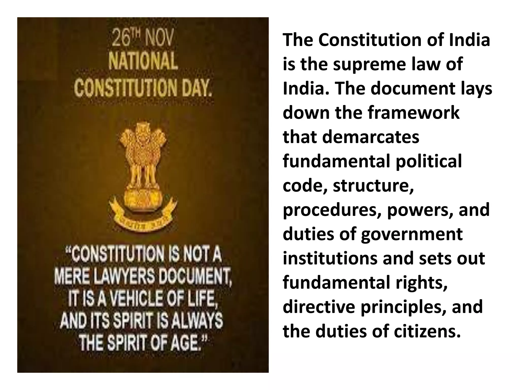 The Constitution of India
is the supreme law of
India. The document lays
down the framework
that demarcates
fundamental political
code, structure,
procedures, powers, and
duties of government
institutions and sets out
fundamental rights,
directive principles, and
the duties of citizens.