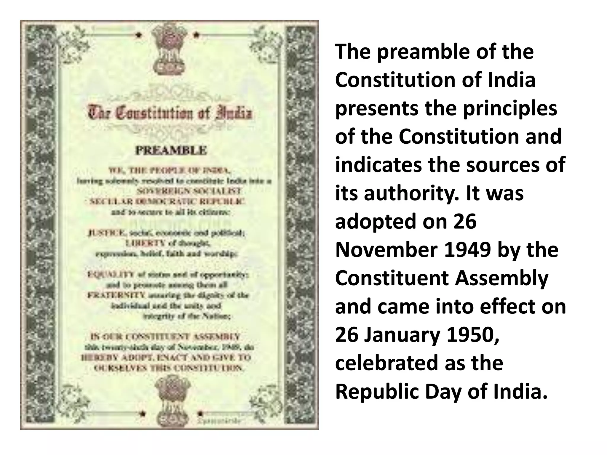 The preamble of the
Constitution of India
presents the principles
of the Constitution and
indicates the sources of
its authority. It was
adopted on 26
November 1949 by the
Constituent Assembly
and came into effect on
26 January 1950,
celebrated as the
Republic Day of India.