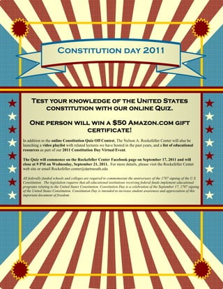 Constitution day 2011




     Test your knowledge of the United States
         constitution with our online Quiz.

    One person will win a $50 Amazon.com gift
                  certificate!
In addition to the online Constitution Quiz Off Contest, The Nelson A. Rockefeller Center will also be
launching a video playlist with related lectures we have hosted in the past years, and a list of educational
resources as part of our 2011 Constitution Day Virtual Event.

The Quiz will commence on the Rockefeller Center Facebook page on September 17, 2011 and will
close at 9 PM on Wednesday, September 21, 2011. For more details, please visit the Rockefeller Center
web site or email Rockefeller.center@dartmouth.edu

All federally funded schools and colleges are required to commemorate the anniversary of the 1787 signing of the U.S.
Constitution. The legislation requires that all educational institutions receiving federal funds implement educational
programs relating to the United States Constitution. Constitution Day is a celebration of the September 17, 1787 signing
of the United States Constitution. Constitution Day is intended to increase student awareness and appreciation of this
important document of freedom.
 