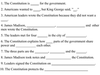 1. The Constitution is _____ for the government.
2. Americans wanted to ____, but King George said, ”__.”
3. American leaders wrote the Constitution because they did not want a
____.
4. James Madison, _________________, _________________ and other
men wrote the Constitution.
5. The leaders met for four ______ in the city of ____________.
6. The Constitution explains how ____ parts of the government share
power and ____________ each other.
7. The three parts are the ________, _________ and the ______.
8. James Madison took notes and _______________ the Constitution.
9. Leaders signed the Constitution on __________________________.
10. The Constitution protects the __________________________
 