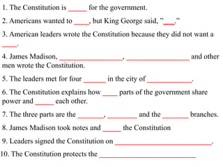 1. The Constitution is _____ for the government.
2. Americans wanted to ____, but King George said, ”_ _.”
3. American leaders wrote the Constitution because they did not want a
____.
4. James Madison, _________________, _________________ and other
men wrote the Constitution.
5. The leaders met for four ______ in the city of ____________.
6. The Constitution explains how ____ parts of the government share
power and _____ each other.
7. The three parts are the _______, ________ and the _______ branches.
8. James Madison took notes and _____ the Constitution
9. Leaders signed the Constitution on __________________________.
10. The Constitution protects the __________________________
 