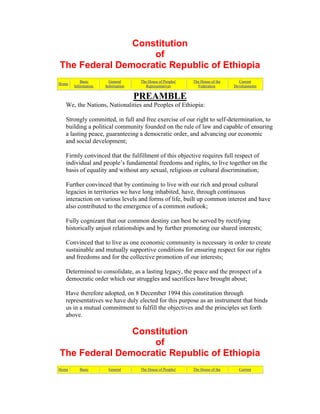 Constitution
of
The Federal Democratic Republic of Ethiopia
Home
Basic
Information
General
Information
The House of Peoples'
Representatives
The House of the
Federation
Current
Developments
PREAMBLE
We, the Nations, Nationalities and Peoples of Ethiopia:
Strongly committed, in full and free exercise of our right to self-determination, to
building a political community founded on the rule of law and capable of ensuring
a lasting peace, guaranteeing a democratic order, and advancing our economic
and social development;
Firmly convinced that the fulfillment of this objective requires full respect of
individual and people’s fundamental freedoms and rights, to live together on the
basis of equality and without any sexual, religious or cultural discrimination;
Further convinced that by continuing to live with our rich and proud cultural
legacies in territories we have long inhabited, have, through continuous
interaction on various levels and forms of life, built up common interest and have
also contributed to the emergence of a common outlook;
Fully cognizant that our common destiny can best be served by rectifying
historically unjust relationships and by further promoting our shared interests;
Convinced that to live as one economic community is necessary in order to create
sustainable and mutually supportive conditions for ensuring respect for our rights
and freedoms and for the collective promotion of our interests;
Determined to consolidate, as a lasting legacy, the peace and the prospect of a
democratic order which our struggles and sacrifices have brought about;
Have therefore adopted, on 8 December 1994 this constitution through
representatives we have duly elected for this purpose as an instrument that binds
us in a mutual commitment to fulfill the objectives and the principles set forth
above.
Constitution
of
The Federal Democratic Republic of Ethiopia
Home Basic General The House of Peoples' The House of the Current
 